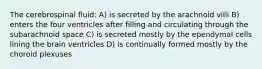 The cerebrospinal fluid: A) is secreted by the arachnoid villi B) enters the four ventricles after filling and circulating through the subarachnoid space C) is secreted mostly by the ependymal cells lining the brain ventricles D) is continually formed mostly by the choroid plexuses