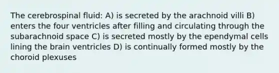 The cerebrospinal fluid: A) is secreted by the arachnoid villi B) enters the four ventricles after filling and circulating through the subarachnoid space C) is secreted mostly by the ependymal cells lining the brain ventricles D) is continually formed mostly by the choroid plexuses