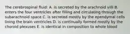 The cerebrospinal fluid: A. is secreted by the arachnoid villi B. enters the four ventricles after filling and circulating through the subarachnoid space C. is secreted mostly by the ependymal cells lining the brain ventricles D. is continually formed mostly by the choroid plexuses E. is identical in composition to whole blood