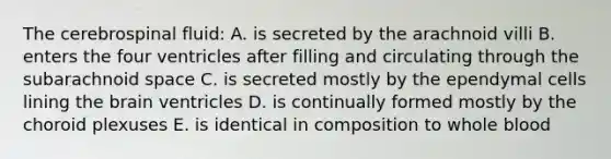 The cerebrospinal fluid: A. is secreted by the arachnoid villi B. enters the four ventricles after filling and circulating through the subarachnoid space C. is secreted mostly by the ependymal cells lining the brain ventricles D. is continually formed mostly by the choroid plexuses E. is identical in composition to whole blood