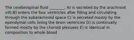 The cerebrospinal fluid ________. A) is secreted by the arachnoid villi B) enters the four ventricles after filling and circulating through the subarachnoid space C) is secreted mostly by the ependymal cells lining the brain ventricles D) is continually formed mostly by the choroid plexuses E) is identical in composition to whole blood