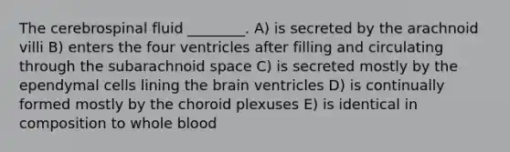 The cerebrospinal fluid ________. A) is secreted by the arachnoid villi B) enters the four ventricles after filling and circulating through the subarachnoid space C) is secreted mostly by the ependymal cells lining the brain ventricles D) is continually formed mostly by the choroid plexuses E) is identical in composition to whole blood