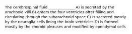 The cerebrospinal fluid ______________ A) is secreted by the arachnoid villi B) enters the four ventricles after filling and circulating through the subarachnoid space C) is secreted mostly by the neuroglia cells lining the brain ventricles D) is formed mostly by the choroid plexuses and modified by ependymal cells