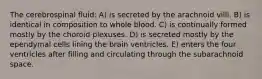 The cerebrospinal fluid: A) is secreted by the arachnoid villi. B) is identical in composition to whole blood. C) is continually formed mostly by the choroid plexuses. D) is secreted mostly by the ependymal cells lining the brain ventricles. E) enters the four ventricles after filling and circulating through the subarachnoid space.