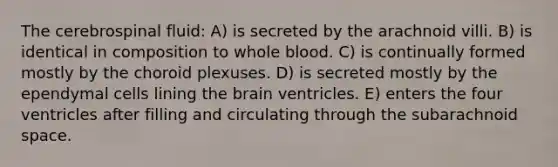 The cerebrospinal fluid: A) is secreted by the arachnoid villi. B) is identical in composition to whole blood. C) is continually formed mostly by the choroid plexuses. D) is secreted mostly by the ependymal cells lining the brain ventricles. E) enters the four ventricles after filling and circulating through the subarachnoid space.