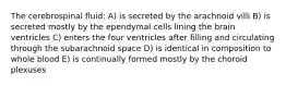 The cerebrospinal fluid: A) is secreted by the arachnoid villi B) is secreted mostly by the ependymal cells lining the brain ventricles C) enters the four ventricles after filling and circulating through the subarachnoid space D) is identical in composition to whole blood E) is continually formed mostly by the choroid plexuses