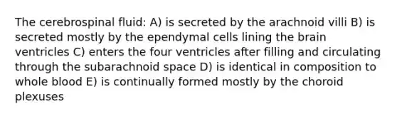 The cerebrospinal fluid: A) is secreted by the arachnoid villi B) is secreted mostly by the ependymal cells lining the brain ventricles C) enters the four ventricles after filling and circulating through the subarachnoid space D) is identical in composition to whole blood E) is continually formed mostly by the choroid plexuses