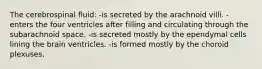 The cerebrospinal fluid: -is secreted by the arachnoid villi. -enters the four ventricles after filling and circulating through the subarachnoid space. -is secreted mostly by the ependymal cells lining the brain ventricles. -is formed mostly by the choroid plexuses.