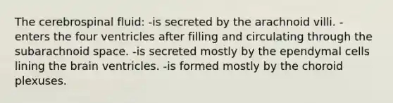 The cerebrospinal fluid: -is secreted by the arachnoid villi. -enters the four ventricles after filling and circulating through the subarachnoid space. -is secreted mostly by the ependymal cells lining the brain ventricles. -is formed mostly by the choroid plexuses.