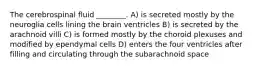 The cerebrospinal fluid ________. A) is secreted mostly by the neuroglia cells lining the brain ventricles B) is secreted by the arachnoid villi C) is formed mostly by the choroid plexuses and modified by ependymal cells D) enters the four ventricles after filling and circulating through the subarachnoid space