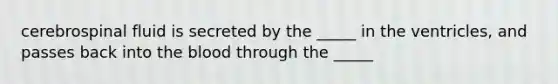 cerebrospinal fluid is secreted by the _____ in the ventricles, and passes back into <a href='https://www.questionai.com/knowledge/k7oXMfj7lk-the-blood' class='anchor-knowledge'>the blood</a> through the _____