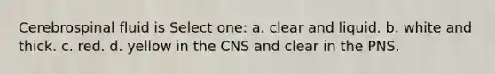 Cerebrospinal fluid is Select one: a. clear and liquid. b. white and thick. c. red. d. yellow in the CNS and clear in the PNS.
