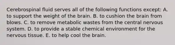 Cerebrospinal fluid serves all of the following functions except: A. to support the weight of the brain. B. to cushion the brain from blows. C. to remove metabolic wastes from the central nervous system. D. to provide a stable chemical environment for the nervous tissue. E. to help cool the brain.