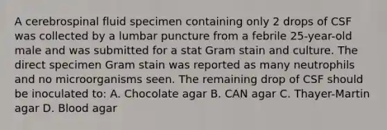 A cerebrospinal fluid specimen containing only 2 drops of CSF was collected by a lumbar puncture from a febrile 25-year-old male and was submitted for a stat Gram stain and culture. The direct specimen Gram stain was reported as many neutrophils and no microorganisms seen. The remaining drop of CSF should be inoculated to: A. Chocolate agar B. CAN agar C. Thayer-Martin agar D. Blood agar