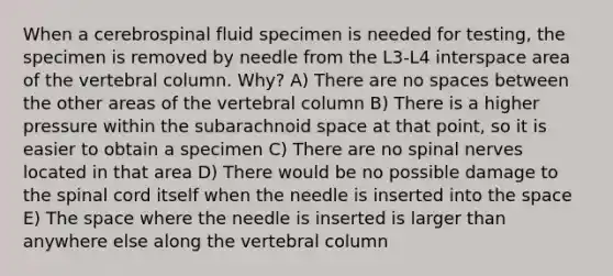 When a cerebrospinal fluid specimen is needed for testing, the specimen is removed by needle from the L3-L4 interspace area of the vertebral column. Why? A) There are no spaces between the other areas of the vertebral column B) There is a higher pressure within the subarachnoid space at that point, so it is easier to obtain a specimen C) There are no spinal nerves located in that area D) There would be no possible damage to the spinal cord itself when the needle is inserted into the space E) The space where the needle is inserted is larger than anywhere else along the vertebral column