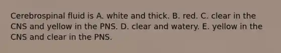 Cerebrospinal fluid is A. white and thick. B. red. C. clear in the CNS and yellow in the PNS. D. clear and watery. E. yellow in the CNS and clear in the PNS.