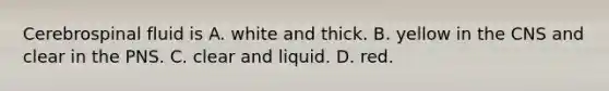 Cerebrospinal fluid is A. white and thick. B. yellow in the CNS and clear in the PNS. C. clear and liquid. D. red.