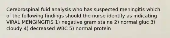 Cerebrospinal fuid analysis who has suspected meningitis which of the following findings should the nurse identify as indicating VIRAL MENGINGITIS 1) negative gram staine 2) normal gluc 3) cloudy 4) decreased WBC 5) normal protein