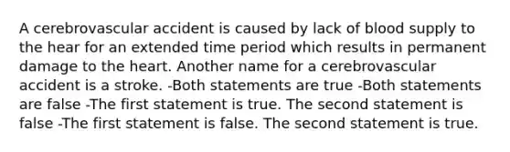 A cerebrovascular accident is caused by lack of blood supply to the hear for an extended time period which results in permanent damage to the heart. Another name for a cerebrovascular accident is a stroke. -Both statements are true -Both statements are false -The first statement is true. The second statement is false -The first statement is false. The second statement is true.