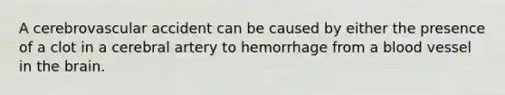 A cerebrovascular accident can be caused by either the presence of a clot in a cerebral artery to hemorrhage from a blood vessel in <a href='https://www.questionai.com/knowledge/kLMtJeqKp6-the-brain' class='anchor-knowledge'>the brain</a>.