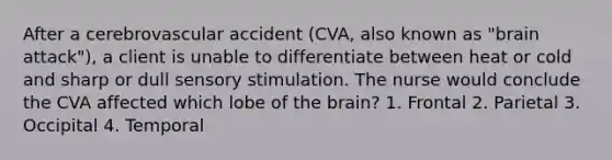 After a cerebrovascular accident (CVA, also known as "brain attack"), a client is unable to differentiate between heat or cold and sharp or dull sensory stimulation. The nurse would conclude the CVA affected which lobe of the brain? 1. Frontal 2. Parietal 3. Occipital 4. Temporal