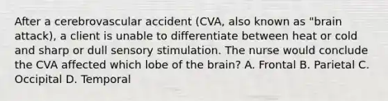 After a cerebrovascular accident (CVA, also known as "brain attack), a client is unable to differentiate between heat or cold and sharp or dull sensory stimulation. The nurse would conclude the CVA affected which lobe of the brain? A. Frontal B. Parietal C. Occipital D. Temporal