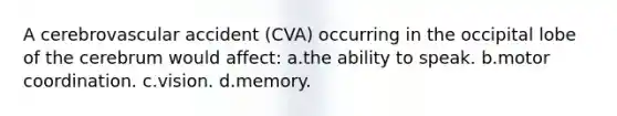 A cerebrovascular accident (CVA) occurring in the occipital lobe of the cerebrum would affect: a.the ability to speak. b.motor coordination. c.vision. d.memory.