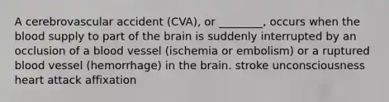 A cerebrovascular accident (CVA), or ________, occurs when the blood supply to part of the brain is suddenly interrupted by an occlusion of a blood vessel (ischemia or embolism) or a ruptured blood vessel (hemorrhage) in the brain. stroke unconsciousness heart attack affixation