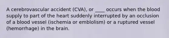 A cerebrovascular accident (CVA), or ____ occurs when the blood supply to part of the heart suddenly interrupted by an occlusion of a blood vessel (ischemia or emblolism) or a ruptured vessel (hemorrhage) in the brain.