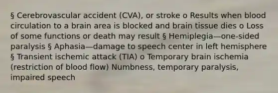 § Cerebrovascular accident (CVA), or stroke o Results when blood circulation to a brain area is blocked and brain tissue dies o Loss of some functions or death may result § Hemiplegia—one-sided paralysis § Aphasia—damage to speech center in left hemisphere § Transient ischemic attack (TIA) o Temporary brain ischemia (restriction of blood flow) Numbness, temporary paralysis, impaired speech