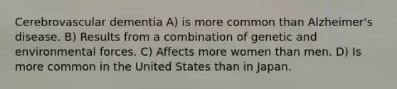 Cerebrovascular dementia A) is more common than Alzheimer's disease. B) Results from a combination of genetic and environmental forces. C) Affects more women than men. D) Is more common in the United States than in Japan.