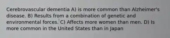 Cerebrovascular dementia A) is more common than Alzheimer's disease. B) Results from a combination of genetic and environmental forces. C) Affects more women than men. D) Is more common in the United States than in Japan