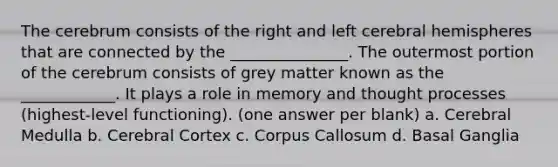 The cerebrum consists of the right and left cerebral hemispheres that are connected by the _______________. The outermost portion of the cerebrum consists of grey matter known as the ____________. It plays a role in memory and thought processes (highest-level functioning). (one answer per blank) a. Cerebral Medulla b. Cerebral Cortex c. Corpus Callosum d. Basal Ganglia