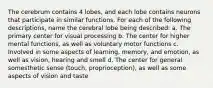 The cerebrum contains 4 lobes, and each lobe contains neurons that participate in similar functions. For each of the following descriptions, name the cerebral lobe being described: a. The primary center for visual processing b. The center for higher mental functions, as well as voluntary motor functions c. Involved in some aspects of learning, memory, and emotion, as well as vision, hearing and smell d. The center for general somesthetic sense (touch, proprioception), as well as some aspects of vision and taste