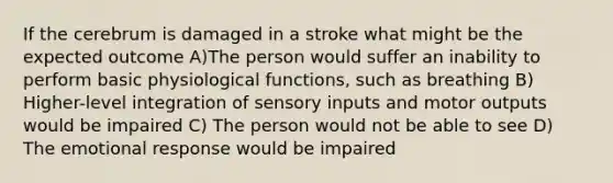 If the cerebrum is damaged in a stroke what might be the expected outcome A)The person would suffer an inability to perform basic physiological functions, such as breathing B) Higher-level integration of sensory inputs and motor outputs would be impaired C) The person would not be able to see D) The emotional response would be impaired