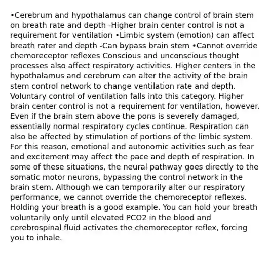 •Cerebrum and hypothalamus can change control of brain stem on breath rate and depth -Higher brain center control is not a requirement for ventilation •Limbic system (emotion) can affect breath rater and depth -Can bypass brain stem •Cannot override chemoreceptor reflexes Conscious and unconscious thought processes also affect respiratory activities. Higher centers in the hypothalamus and cerebrum can alter the activity of the brain stem control network to change ventilation rate and depth. Voluntary control of ventilation falls into this category. Higher brain center control is not a requirement for ventilation, however. Even if the brain stem above the pons is severely damaged, essentially normal respiratory cycles continue. Respiration can also be affected by stimulation of portions of the limbic system. For this reason, emotional and autonomic activities such as fear and excitement may affect the pace and depth of respiration. In some of these situations, the neural pathway goes directly to the somatic motor neurons, bypassing the control network in the brain stem. Although we can temporarily alter our respiratory performance, we cannot override the chemoreceptor reflexes. Holding your breath is a good example. You can hold your breath voluntarily only until elevated PCO2 in the blood and cerebrospinal fluid activates the chemoreceptor reflex, forcing you to inhale.