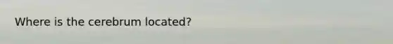 Where is the cerebrum located?