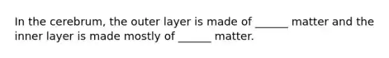 In the cerebrum, the outer layer is made of ______ matter and the inner layer is made mostly of ______ matter.