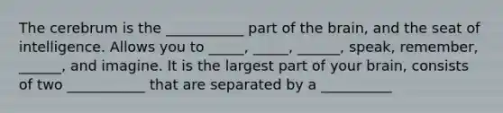 The cerebrum is the ___________ part of <a href='https://www.questionai.com/knowledge/kLMtJeqKp6-the-brain' class='anchor-knowledge'>the brain</a>, and the seat of intelligence. Allows you to _____, _____, ______, speak, remember, ______, and imagine. It is the largest part of your brain, consists of two ___________ that are separated by a __________