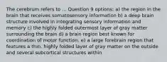 The cerebrum refers to ... Question 9 options: a) the region in the brain that receives somatosensory information b) a deep brain structure involved in integrating sensory information and memory c) the highly folded outermost layer of gray matter surrounding the brain d) a brain region best known for coordination of motor function. e) a large forebrain region that features a thin, highly folded layer of gray matter on the outside and several subcortical structures within