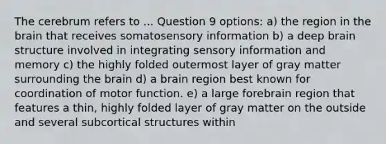 The cerebrum refers to ... Question 9 options: a) the region in the brain that receives somatosensory information b) a deep brain structure involved in integrating sensory information and memory c) the highly folded outermost layer of gray matter surrounding the brain d) a brain region best known for coordination of motor function. e) a large forebrain region that features a thin, highly folded layer of gray matter on the outside and several subcortical structures within