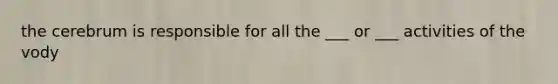 the cerebrum is responsible for all the ___ or ___ activities of the vody