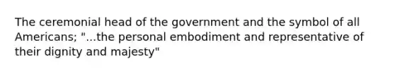 The ceremonial head of the government and the symbol of all Americans; "...the personal embodiment and representative of their dignity and majesty"