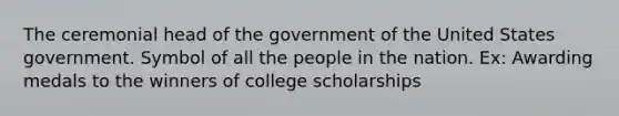 The ceremonial head of the government of the United States government. Symbol of all the people in the nation. Ex: Awarding medals to the winners of college scholarships