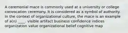 A ceremonial mace is commonly used at a university or college convocation ceremony. It is considered as a symbol of authority. In the context of organizational culture, the mace is an example of a(n) ____. visible artifact business confidence indices organization value organizational belief cognitive map