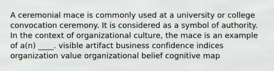 A ceremonial mace is commonly used at a university or college convocation ceremony. It is considered as a symbol of authority. In the context of organizational culture, the mace is an example of a(n) ____. visible artifact business confidence indices organization value organizational belief cognitive map