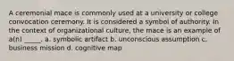 A ceremonial mace is commonly used at a university or college convocation ceremony. It is considered a symbol of authority. In the context of organizational culture, the mace is an example of a(n) _____. a. symbolic artifact b. unconscious assumption c. business mission d. cognitive map