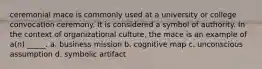 ceremonial mace is commonly used at a university or college convocation ceremony. It is considered a symbol of authority. In the context of organizational culture, the mace is an example of a(n) _____. a. business mission b. cognitive map c. unconscious assumption d. symbolic artifact