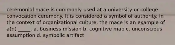 ceremonial mace is commonly used at a university or college convocation ceremony. It is considered a symbol of authority. In the context of organizational culture, the mace is an example of a(n) _____. a. business mission b. cognitive map c. unconscious assumption d. symbolic artifact