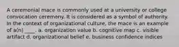 A ceremonial mace is commonly used at a university or college convocation ceremony. It is considered as a symbol of authority. In the context of organizational culture, the mace is an example of a(n) ____. a. organization value b. cognitive map c. visible artifact d. organizational belief e. business confidence indices